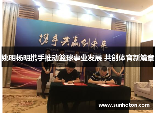 姚明杨明携手推动篮球事业发展 共创体育新篇章 姚明杨明携手推动篮球事业发展 共创体育新篇章