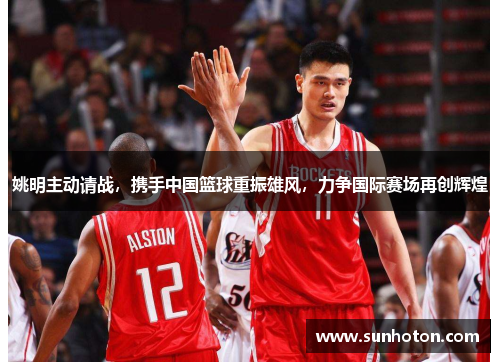 姚明主动请战，携手中国篮球重振雄风，力争国际赛场再创辉煌