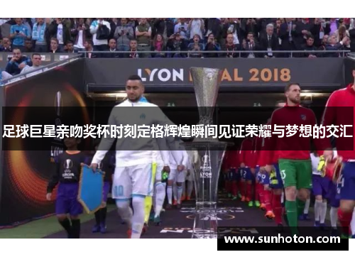 足球巨星亲吻奖杯时刻定格辉煌瞬间见证荣耀与梦想的交汇