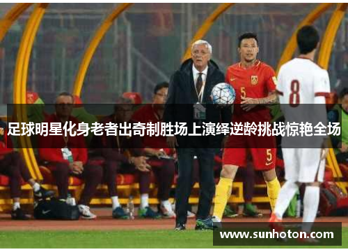 足球明星化身老者出奇制胜场上演绎逆龄挑战惊艳全场