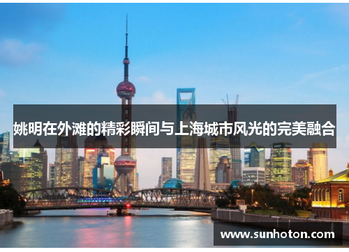 姚明在外滩的精彩瞬间与上海城市风光的完美融合