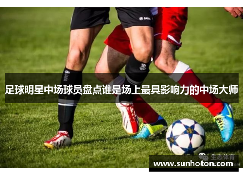 足球明星中场球员盘点谁是场上最具影响力的中场大师