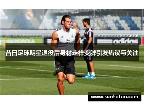 昔日足球明星退役后身材走样变胖引发热议与关注