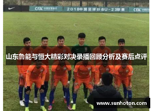山东鲁能与恒大精彩对决录播回顾分析及赛后点评
