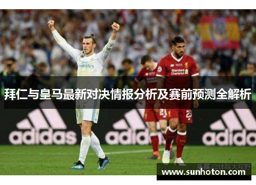 拜仁与皇马最新对决情报分析及赛前预测全解析